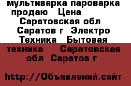 мультиварка пароварка продаю › Цена ­ 2 500 - Саратовская обл., Саратов г. Электро-Техника » Бытовая техника   . Саратовская обл.,Саратов г.